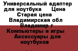 Универсальный адаптер для ноутбука.  › Цена ­ 1 500 › Старая цена ­ 2 200 - Владимирская обл., Владимир г. Компьютеры и игры » Аксессуары для ноутбуков   